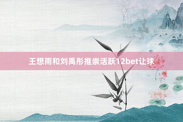 王想雨和刘禹彤推崇活跃12bet让球