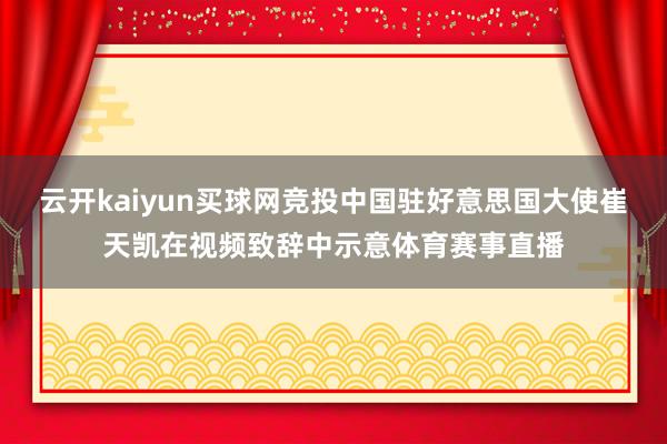 云开kaiyun买球网竞投中国驻好意思国大使崔天凯在视频致辞中示意体育赛事直播