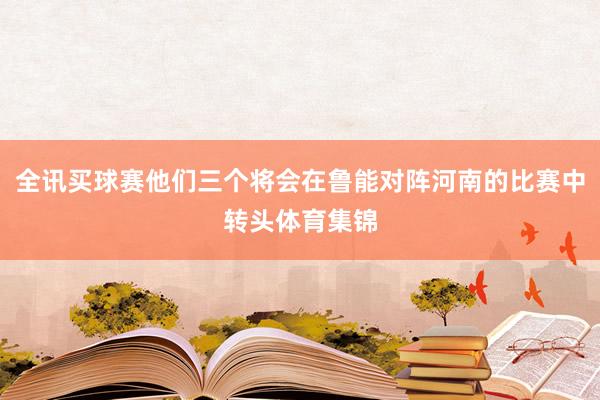 全讯买球赛他们三个将会在鲁能对阵河南的比赛中转头体育集锦