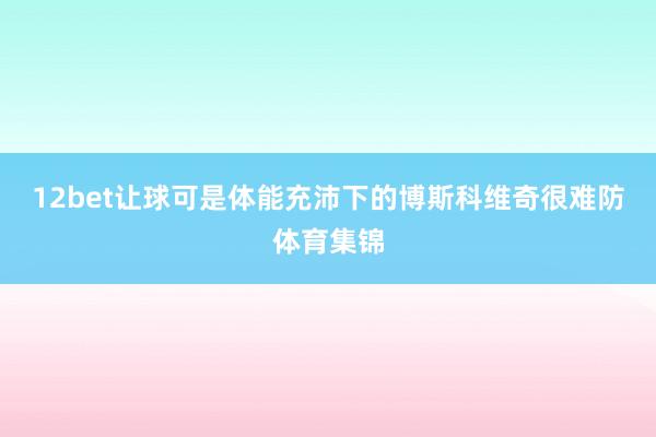 12bet让球可是体能充沛下的博斯科维奇很难防体育集锦