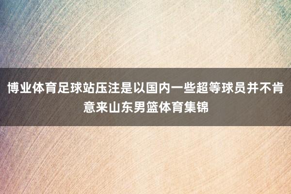 博业体育足球站压注是以国内一些超等球员并不肯意来山东男篮体育集锦