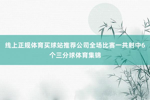 线上正规体育买球站推荐公司全场比赛一共射中6个三分球体育集锦