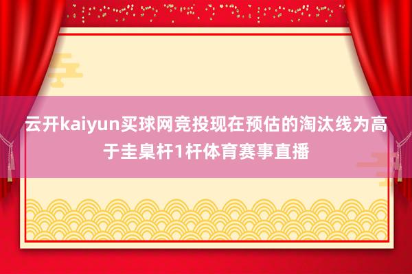 云开kaiyun买球网竞投　　现在预估的淘汰线为高于圭臬杆1杆体育赛事直播