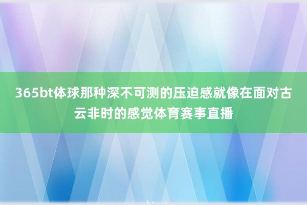 365bt体球那种深不可测的压迫感就像在面对古云非时的感觉体育赛事直播