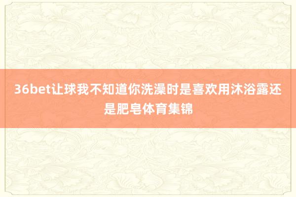 36bet让球我不知道你洗澡时是喜欢用沐浴露还是肥皂体育集锦