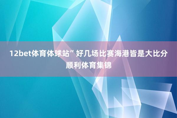 12bet体育体球站”好几场比赛海港皆是大比分顺利体育集锦