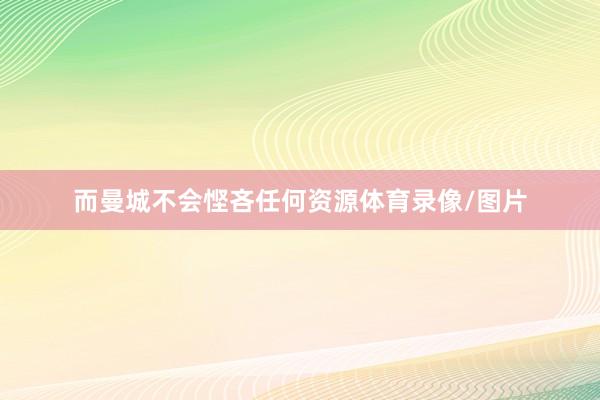 而曼城不会悭吝任何资源体育录像/图片