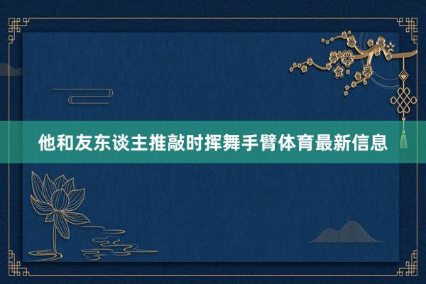 他和友东谈主推敲时挥舞手臂体育最新信息