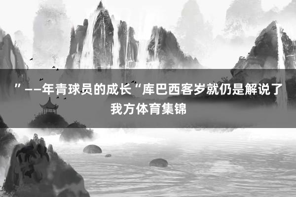 ”——年青球员的成长“库巴西客岁就仍是解说了我方体育集锦