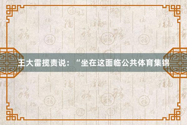 王大雷揽责说：“坐在这面临公共体育集锦