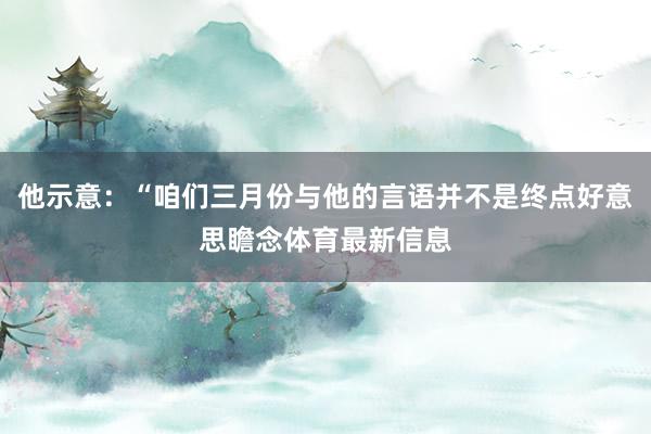 他示意：“咱们三月份与他的言语并不是终点好意思瞻念体育最新信息