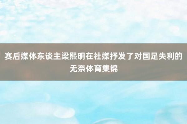 赛后媒体东谈主梁熙明在社媒抒发了对国足失利的无奈体育集锦