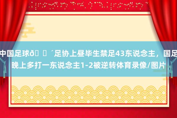 中国足球😴足协上昼毕生禁足43东说念主，国足晚上多打一东说念主1-2被逆转体育录像/图片