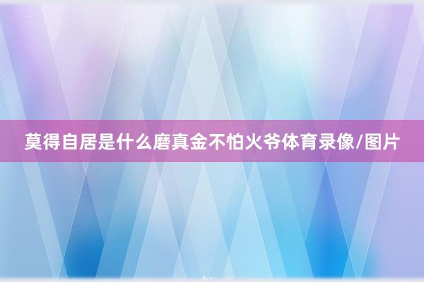 莫得自居是什么磨真金不怕火爷体育录像/图片