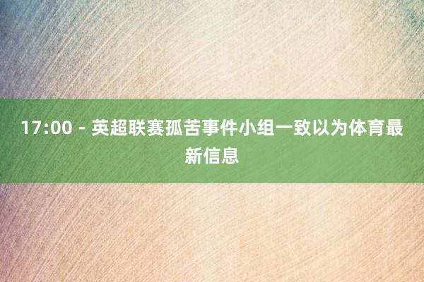 17:00－英超联赛孤苦事件小组一致以为体育最新信息