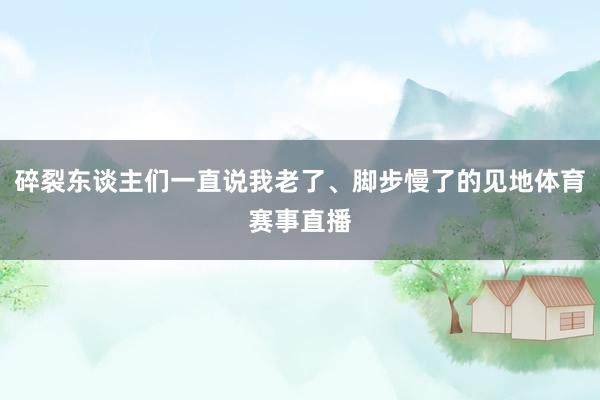 碎裂东谈主们一直说我老了、脚步慢了的见地体育赛事直播