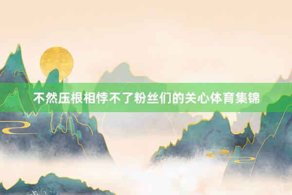 不然压根相悖不了粉丝们的关心体育集锦