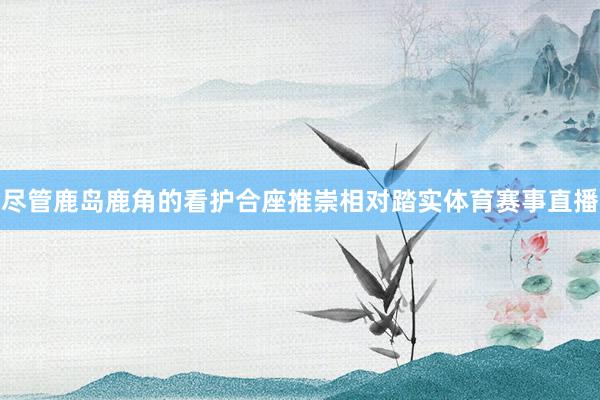 尽管鹿岛鹿角的看护合座推崇相对踏实体育赛事直播